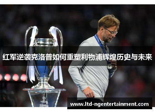红军逆袭克洛普如何重塑利物浦辉煌历史与未来 红军逆袭克洛普如何重塑利物浦辉煌历史与未来