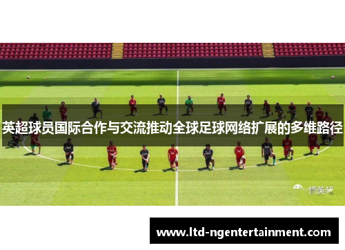 英超球员国际合作与交流推动全球足球网络扩展的多维路径 英超球员国际合作与交流推动全球足球网络扩展的多维路径