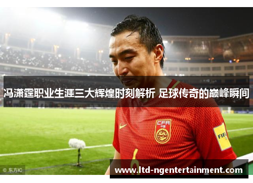 冯潇霆职业生涯三大辉煌时刻解析 足球传奇的巅峰瞬间 冯潇霆职业生涯三大辉煌时刻解析 足球传奇的巅峰瞬间