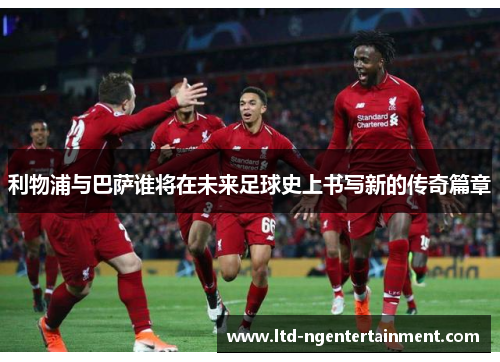 利物浦与巴萨谁将在未来足球史上书写新的传奇篇章 利物浦与巴萨谁将在未来足球史上书写新的传奇篇章