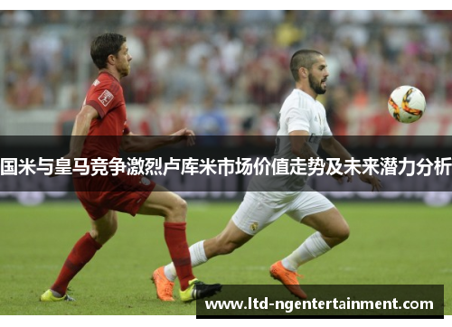 国米与皇马竞争激烈卢库米市场价值走势及未来潜力分析 国米与皇马竞争激烈卢库米市场价值走势及未来潜力分析
