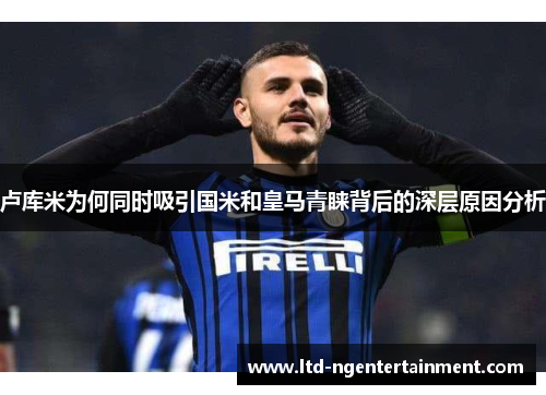 卢库米为何同时吸引国米和皇马青睐背后的深层原因分析 卢库米为何同时吸引国米和皇马青睐背后的深层原因分析