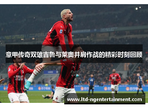 意甲传奇双雄吉鲁与莱奥并肩作战的精彩时刻回顾 意甲传奇双雄吉鲁与莱奥并肩作战的精彩时刻回顾