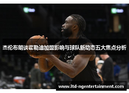 杰伦布朗谈霍勒迪加盟影响与球队新动态五大焦点分析 杰伦布朗谈霍勒迪加盟影响与球队新动态五大焦点分析