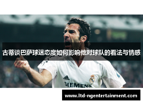 古蒂谈巴萨球迷态度如何影响他对球队的看法与情感