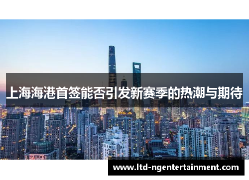 上海海港首签能否引发新赛季的热潮与期待 上海海港首签能否引发新赛季的热潮与期待
