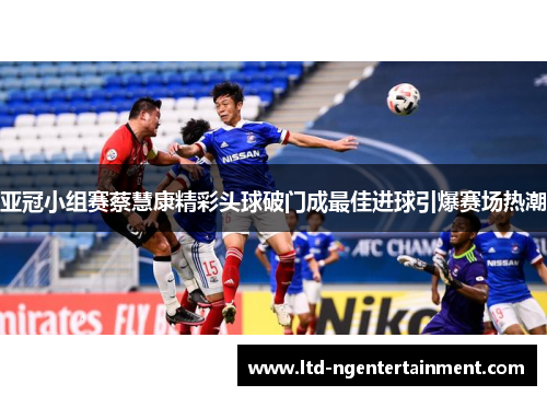 亚冠小组赛蔡慧康精彩头球破门成最佳进球引爆赛场热潮 亚冠小组赛蔡慧康精彩头球破门成最佳进球引爆赛场热潮