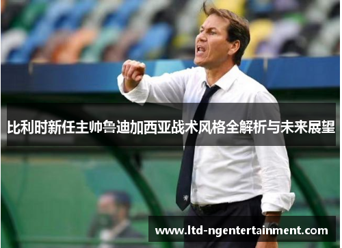 比利时新任主帅鲁迪加西亚战术风格全解析与未来展望 比利时新任主帅鲁迪加西亚战术风格全解析与未来展望