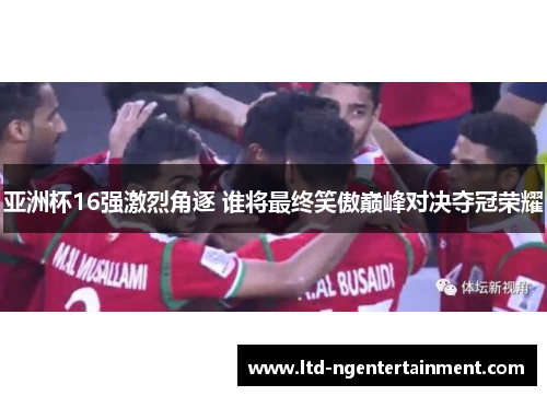 亚洲杯16强激烈角逐 谁将最终笑傲巅峰对决夺冠荣耀