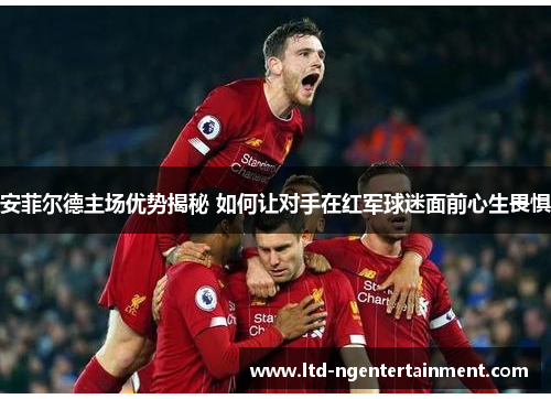 安菲尔德主场优势揭秘 如何让对手在红军球迷面前心生畏惧