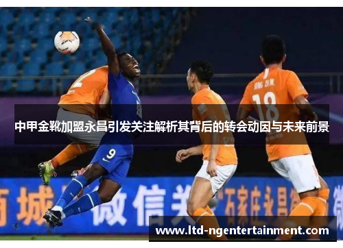 中甲金靴加盟永昌引发关注解析其背后的转会动因与未来前景 中甲金靴加盟永昌引发关注解析其背后的转会动因与未来前景