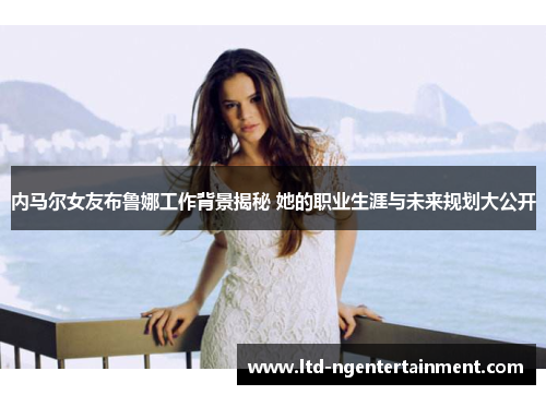 内马尔女友布鲁娜工作背景揭秘 她的职业生涯与未来规划大公开 内马尔女友布鲁娜工作背景揭秘 她的职业生涯与未来规划大公开