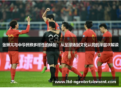 张琳芃与中华民族多样性的映射:从足球场到文化认同的深层次解读 张琳芃与中华民族多样性的映射:从足球场到文化认同的深层次解读
