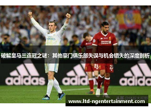 破解皇马三连冠之谜:其他豪门俱乐部失误与机会错失的深度剖析 破解皇马三连冠之谜:其他豪门俱乐部失误与机会错失的深度剖析