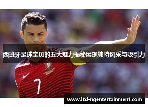 西班牙足球宝贝的五大魅力揭秘展现独特风采与吸引力