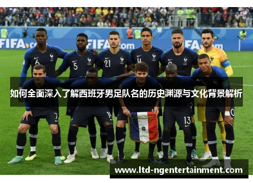 如何全面深入了解西班牙男足队名的历史渊源与文化背景解析