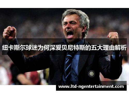 纽卡斯尔球迷为何深爱贝尼特斯的五大理由解析 纽卡斯尔球迷为何深爱贝尼特斯的五大理由解析