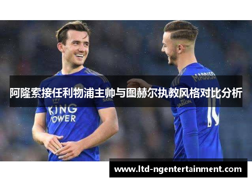 阿隆索接任利物浦主帅与图赫尔执教风格对比分析 阿隆索接任利物浦主帅与图赫尔执教风格对比分析