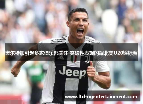 奥尔特加引起多家俱乐部关注 突破性表现闪耀北美U20锦标赛 奥尔特加引起多家俱乐部关注 突破性表现闪耀北美U20锦标赛
