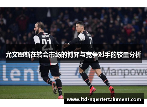 尤文图斯在转会市场的博弈与竞争对手的较量分析 尤文图斯在转会市场的博弈与竞争对手的较量分析