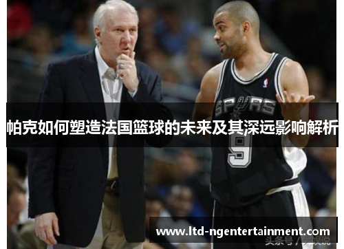 帕克如何塑造法国篮球的未来及其深远影响解析 帕克如何塑造法国篮球的未来及其深远影响解析