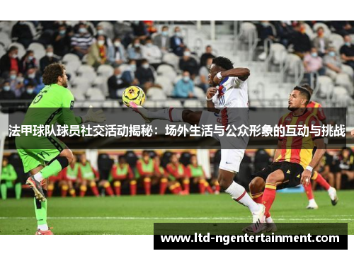 法甲球队球员社交活动揭秘：场外生活与公众形象的互动与挑战