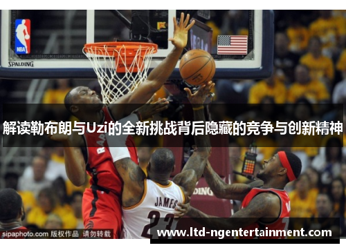 解读勒布朗与Uzi的全新挑战背后隐藏的竞争与创新精神 解读勒布朗与Uzi的全新挑战背后隐藏的竞争与创新精神