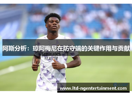 阿斯分析:琼阿梅尼在防守端的关键作用与贡献 阿斯分析:琼阿梅尼在防守端的关键作用与贡献