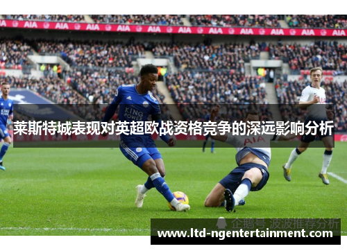 莱斯特城表现对英超欧战资格竞争的深远影响分析 莱斯特城表现对英超欧战资格竞争的深远影响分析