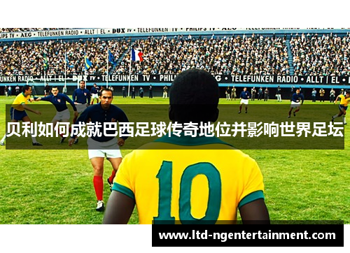 贝利如何成就巴西足球传奇地位并影响世界足坛 贝利如何成就巴西足球传奇地位并影响世界足坛