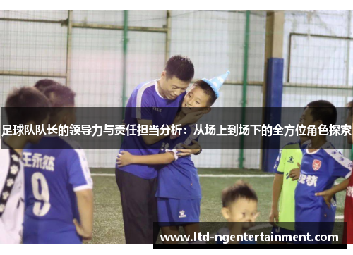 足球队队长的领导力与责任担当分析：从场上到场下的全方位角色探索