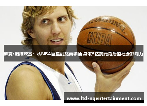 迪克·诺维茨基：从NBA巨星到慈善领袖 身家5亿美元背后的社会影响力