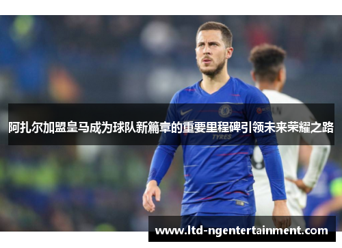 阿扎尔加盟皇马成为球队新篇章的重要里程碑引领未来荣耀之路 阿扎尔加盟皇马成为球队新篇章的重要里程碑引领未来荣耀之路