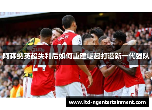 阿森纳英超失利后如何重建崛起打造新一代强队