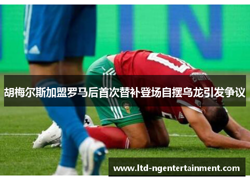 胡梅尔斯加盟罗马后首次替补登场自摆乌龙引发争议 胡梅尔斯加盟罗马后首次替补登场自摆乌龙引发争议