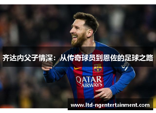 齐达内父子情深:从传奇球员到恩佐的足球之路 齐达内父子情深:从传奇球员到恩佐的足球之路