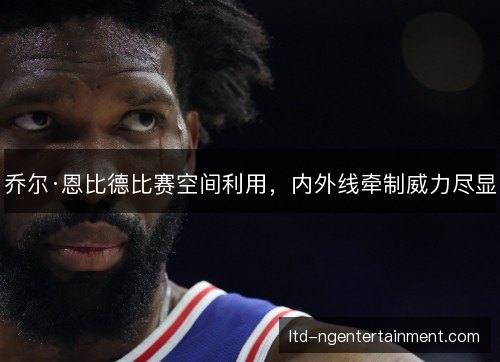 乔尔·恩比德比赛空间利用,内外线牵制威力尽显 乔尔·恩比德比赛空间利用,内外线牵制威力尽显